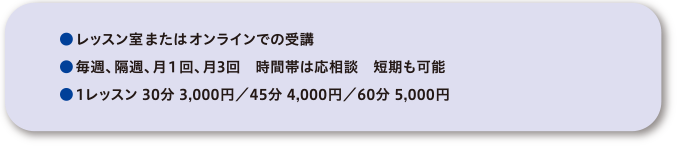 ●レッスン室またはオンラインでの受講●毎週、隔週、月１回、月3回　時間帯は応相談　短期も可能●1レッスン 30分 3,000円／45分 4,000円／60分 5,000円