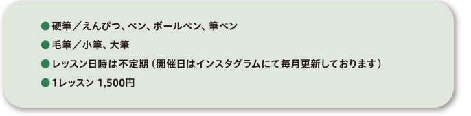●硬筆／えんぴつ、ペン、ボールペン、筆ペン●毛筆／小筆、大筆●レッスン日時は不定期（開催日はインスタグラムにて毎月更新しております）●1レッスン 1,500円