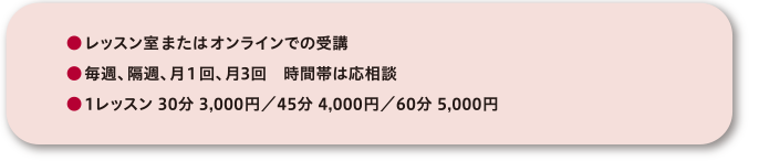 ●レッスン室またはオンラインでの受講●毎週、隔週、月１回、月3回　時間帯は応相談●1レッスン 30分 3,000円／45分 4,000円／60分 5,000円